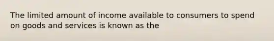 The limited amount of income available to consumers to spend on goods and services is known as the