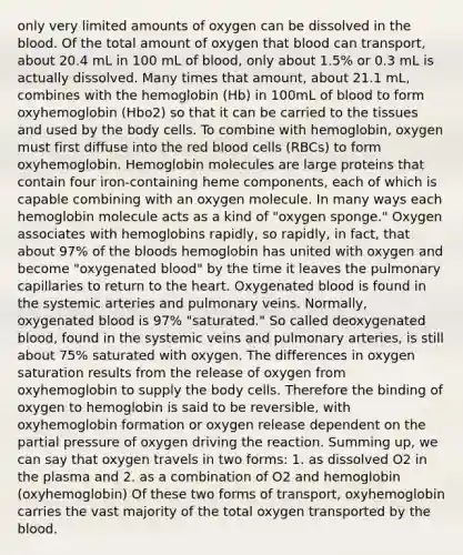 only very limited amounts of oxygen can be dissolved in the blood. Of the total amount of oxygen that blood can transport, about 20.4 mL in 100 mL of blood, only about 1.5% or 0.3 mL is actually dissolved. Many times that amount, about 21.1 mL, combines with the hemoglobin (Hb) in 100mL of blood to form oxyhemoglobin (Hbo2) so that it can be carried to the tissues and used by the body cells. To combine with hemoglobin, oxygen must first diffuse into the red blood cells (RBCs) to form oxyhemoglobin. Hemoglobin molecules are large proteins that contain four iron-containing heme components, each of which is capable combining with an oxygen molecule. In many ways each hemoglobin molecule acts as a kind of "oxygen sponge." Oxygen associates with hemoglobins rapidly, so rapidly, in fact, that about 97% of the bloods hemoglobin has united with oxygen and become "oxygenated blood" by the time it leaves the pulmonary capillaries to return to the heart. Oxygenated blood is found in the systemic arteries and pulmonary veins. Normally, oxygenated blood is 97% "saturated." So called deoxygenated blood, found in the systemic veins and pulmonary arteries, is still about 75% saturated with oxygen. The differences in oxygen saturation results from the release of oxygen from oxyhemoglobin to supply the body cells. Therefore the binding of oxygen to hemoglobin is said to be reversible, with oxyhemoglobin formation or oxygen release dependent on the partial pressure of oxygen driving the reaction. Summing up, we can say that oxygen travels in two forms: 1. as dissolved O2 in the plasma and 2. as a combination of O2 and hemoglobin (oxyhemoglobin) Of these two forms of transport, oxyhemoglobin carries the vast majority of the total oxygen transported by the blood.