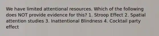 We have limited attentional resources. Which of the following does NOT provide evidence for this? 1. Stroop Effect 2. Spatial attention studies 3. Inattentional Blindness 4. Cocktail party effect