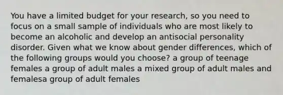 You have a limited budget for your research, so you need to focus on a small sample of individuals who are most likely to become an alcoholic and develop an antisocial personality disorder. Given what we know about gender differences, which of the following groups would you choose? a group of teenage females a group of adult males a mixed group of adult males and femalesa group of adult females