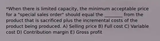 *When there is limited capacity, the minimum acceptable price for a "special sales order" should equal the ________ from the product that is sacrificed plus the incremental costs of the product being produced. A) Selling price B) Full cost C) Variable cost D) Contribution margin E) Gross profit