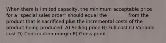 When there is limited capacity, the minimum acceptable price for a "special sales order" should equal the ________ from the product that is sacrificed plus the incremental costs of the product being produced. A) Selling price B) Full cost C) Variable cost D) Contribution margin E) Gross profit