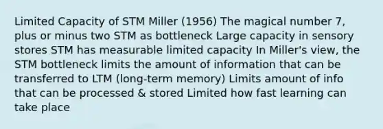 Limited Capacity of STM Miller (1956) The magical number 7, plus or minus two STM as bottleneck Large capacity in sensory stores STM has measurable limited capacity In Miller's view, the STM bottleneck limits the amount of information that can be transferred to LTM (long-term memory) Limits amount of info that can be processed & stored Limited how fast learning can take place