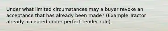 Under what limited circumstances may a buyer revoke an acceptance that has already been made? (Example Tractor already accepted under perfect tender rule).