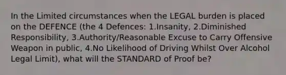 In the Limited circumstances when the LEGAL burden is placed on the DEFENCE (the 4 Defences: 1.Insanity, 2.Diminished Responsibility, 3.Authority/Reasonable Excuse to Carry Offensive Weapon in public, 4.No Likelihood of Driving Whilst Over Alcohol Legal Limit), what will the STANDARD of Proof be?