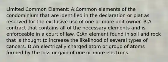 Limited Common Element: A:Common elements of the condominium that are identified in the declaration or plat as reserved for the exclusive use of one or more unit owner. B:A contract that contains all of the necessary elements and is enforceable in a court of law. C:An element found in soil and rock that is thought to increase the likelihood of several types of cancers. D:An electrically charged atom or group of atoms formed by the loss or gain of one or more electrons.