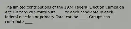 The limited contributions of the 1974 Federal Election Campaign Act: Citizens can contribute ____ to each candidate in each federal election or primary. Total can be ____. Groups can contribute ____.