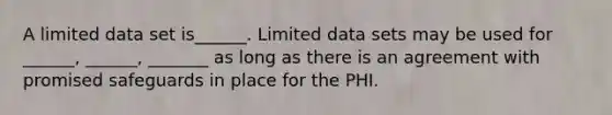 A limited data set is______. Limited data sets may be used for ______, ______, _______ as long as there is an agreement with promised safeguards in place for the PHI.