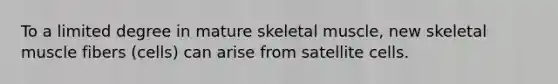 To a limited degree in mature skeletal muscle, new skeletal muscle fibers (cells) can arise from satellite cells.