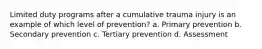 Limited duty programs after a cumulative trauma injury is an example of which level of prevention? a. Primary prevention b. Secondary prevention c. Tertiary prevention d. Assessment