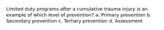 Limited duty programs after a cumulative trauma injury is an example of which level of prevention? a. Primary prevention b. Secondary prevention c. Tertiary prevention d. Assessment