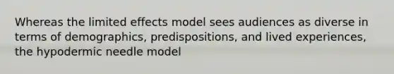 Whereas the limited effects model sees audiences as diverse in terms of demographics, predispositions, and lived experiences, the hypodermic needle model