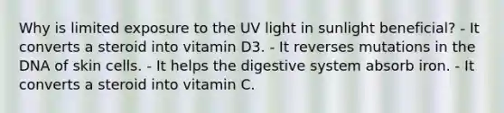 Why is limited exposure to the UV light in sunlight beneficial? - It converts a steroid into vitamin D3. - It reverses mutations in the DNA of skin cells. - It helps the digestive system absorb iron. - It converts a steroid into vitamin C.