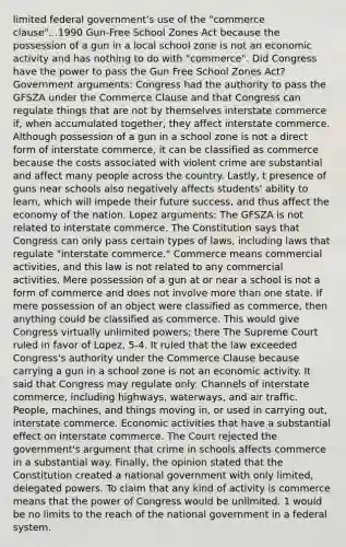 limited federal government's use of the "commerce clause"...1990 Gun-Free School Zones Act because the possession of a gun in a local school zone is not an economic activity and has nothing to do with "commerce". Did Congress have the power to pass the Gun Free School Zones Act? Government arguments: Congress had the authority to pass the GFSZA under the Commerce Clause and that Congress can regulate things that are not by themselves interstate commerce if, when accumulated together, they affect interstate commerce. Although possession of a gun in a school zone is not a direct form of interstate commerce, it can be classified as commerce because the costs associated with violent crime are substantial and affect many people across the country. Lastly, t presence of guns near schools also negatively affects students' ability to learn, which will impede their future success, and thus affect the economy of the nation. Lopez arguments: The GFSZA is not related to interstate commerce. The Constitution says that Congress can only pass certain types of laws, including laws that regulate "interstate commerce." Commerce means commercial activities, and this law is not related to any commercial activities. Mere possession of a gun at or near a school is not a form of commerce and does not involve more than one state. If mere possession of an object were classified as commerce, then anything could be classified as commerce. This would give Congress virtually unlimited powers; there The Supreme Court ruled in favor of Lopez, 5-4. It ruled that the law exceeded Congress's authority under the Commerce Clause because carrying a gun in a school zone is not an economic activity. It said that Congress may regulate only: Channels of interstate commerce, including highways, waterways, and air traffic. People, machines, and things moving in, or used in carrying out, interstate commerce. Economic activities that have a substantial effect on interstate commerce. The Court rejected the government's argument that crime in schools affects commerce in a substantial way. Finally, the opinion stated that the Constitution created a national government with only limited, delegated powers. To claim that any kind of activity is commerce means that the power of Congress would be unlimited. 1 would be no limits to the reach of the national government in a federal system.