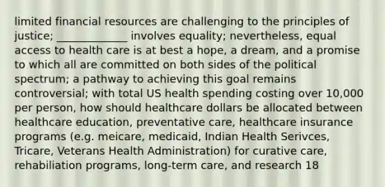 limited financial resources are challenging to the principles of justice; _____________ involves equality; nevertheless, equal access to health care is at best a hope, a dream, and a promise to which all are committed on both sides of the political spectrum; a pathway to achieving this goal remains controversial; with total US health spending costing over 10,000 per person, how should healthcare dollars be allocated between healthcare education, preventative care, healthcare insurance programs (e.g. meicare, medicaid, Indian Health Serivces, Tricare, Veterans Health Administration) for curative care, rehabiliation programs, long-term care, and research 18