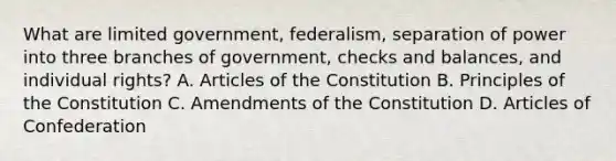 What are limited government, federalism, separation of power into three branches of government, checks and balances, and individual rights? A. Articles of the Constitution B. Principles of the Constitution C. Amendments of the Constitution D. Articles of Confederation