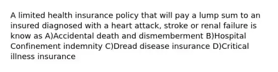 A limited health insurance policy that will pay a lump sum to an insured diagnosed with a heart attack, stroke or renal failure is know as A)Accidental death and dismemberment B)Hospital Confinement indemnity C)Dread disease insurance D)Critical illness insurance