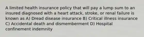 A limited health insurance policy that will pay a lump sum to an insured diagnosed with a heart attack, stroke, or renal failure is known as A) Dread disease insurance B) Critical illness insurance C) Accidental death and dismemberment D) Hospital confinement indemnity