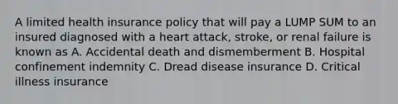 A limited health insurance policy that will pay a LUMP SUM to an insured diagnosed with a heart attack, stroke, or renal failure is known as A. Accidental death and dismemberment B. Hospital confinement indemnity C. Dread disease insurance D. Critical illness insurance