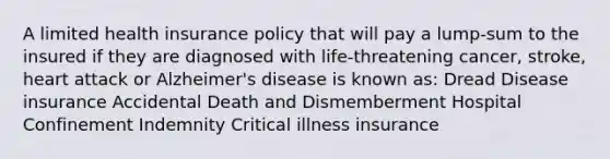 A limited health insurance policy that will pay a lump-sum to the insured if they are diagnosed with life-threatening cancer, stroke, heart attack or Alzheimer's disease is known as: Dread Disease insurance Accidental Death and Dismemberment Hospital Confinement Indemnity Critical illness insurance