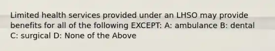 Limited health services provided under an LHSO may provide benefits for all of the following EXCEPT: A: ambulance B: dental C: surgical D: None of the Above