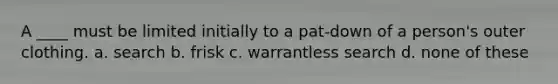 A ____ must be limited initially to a pat-down of a person's outer clothing. a. search b. frisk c. warrantless search d. none of these