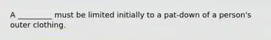 A _________ must be limited initially to a pat-down of a person's outer clothing.