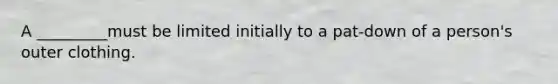 A _________must be limited initially to a pat-down of a person's outer clothing.​