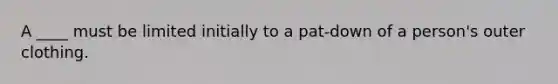 A ____ must be limited initially to a pat-down of a person's outer clothing.