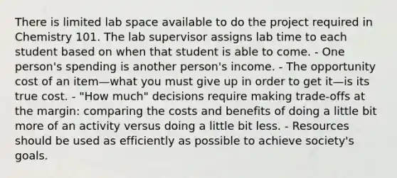 There is limited lab space available to do the project required in Chemistry 101. The lab supervisor assigns lab time to each student based on when that student is able to come. - One person's spending is another person's income. - The opportunity cost of an item—what you must give up in order to get it—is its true cost. - "How much" decisions require making trade-offs at the margin: comparing the costs and benefits of doing a little bit more of an activity versus doing a little bit less. - Resources should be used as efficiently as possible to achieve society's goals.