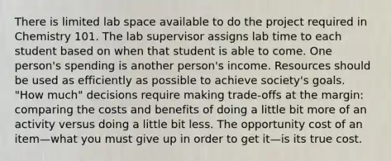 There is limited lab space available to do the project required in Chemistry 101. The lab supervisor assigns lab time to each student based on when that student is able to come. One person's spending is another person's income. Resources should be used as efficiently as possible to achieve society's goals. "How much" decisions require making trade-offs at the margin: comparing the costs and benefits of doing a little bit more of an activity versus doing a little bit less. The opportunity cost of an item—what you must give up in order to get it—is its true cost.