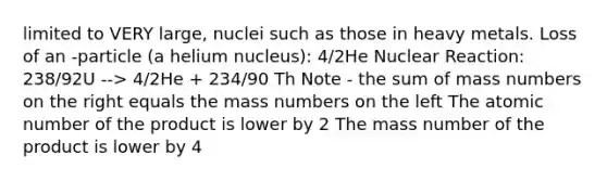 limited to VERY large, nuclei such as those in heavy metals. Loss of an -particle (a helium nucleus): 4/2He Nuclear Reaction: 238/92U --> 4/2He + 234/90 Th Note - the sum of mass numbers on the right equals the mass numbers on the left The atomic number of the product is lower by 2 The mass number of the product is lower by 4