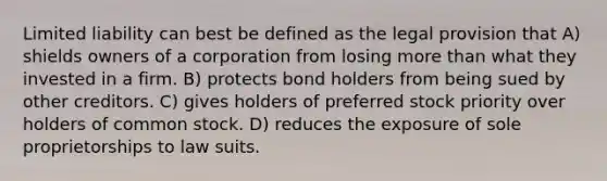 Limited liability can best be defined as the legal provision that A) shields owners of a corporation from losing more than what they invested in a firm. B) protects bond holders from being sued by other creditors. C) gives holders of preferred stock priority over holders of common stock. D) reduces the exposure of sole proprietorships to law suits.