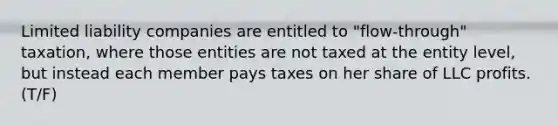 Limited liability companies are entitled to "flow-through" taxation, where those entities are not taxed at the entity level, but instead each member pays taxes on her share of LLC profits. (T/F)