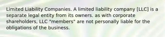 Limited Liability Companies. A limited liability company [LLC] is a separate legal entity from its owners. as with corporate shareholders, LLC "members" are not personally liable for the obligations of the business.