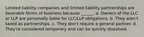 Limited liability companies and limited liability partnerships are favorable forms of business because ______. a. Owners of the LLC or LLP are personally liable for LLC/LLP obligations. b. They aren't taxed as partnerships. c. They don't require a general partner. d. They're considered temporary and can be quickly dissolved.