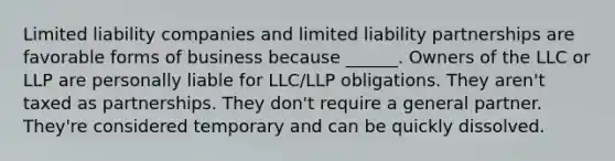 Limited liability companies and limited liability partnerships are favorable forms of business because ______. Owners of the LLC or LLP are personally liable for LLC/LLP obligations. They aren't taxed as partnerships. They don't require a general partner. They're considered temporary and can be quickly dissolved.