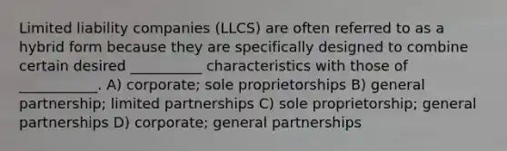 Limited liability companies (LLCS) are often referred to as a hybrid form because they are specifically designed to combine certain desired __________ characteristics with those of ___________. A) corporate; sole proprietorships B) general partnership; limited partnerships C) sole proprietorship; general partnerships D) corporate; general partnerships