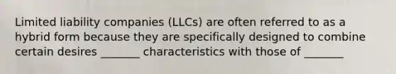 Limited liability companies (LLCs) are often referred to as a hybrid form because they are specifically designed to combine certain desires _______ characteristics with those of _______