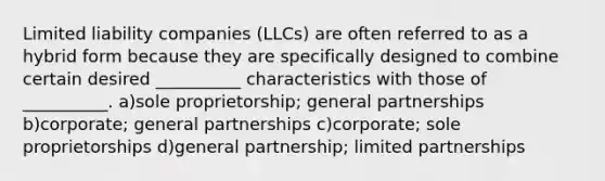 Limited liability companies (LLCs) are often referred to as a hybrid form because they are specifically designed to combine certain desired __________ characteristics with those of __________. a)sole proprietorship; general partnerships b)corporate; general partnerships c)corporate; sole proprietorships d)general partnership; limited partnerships