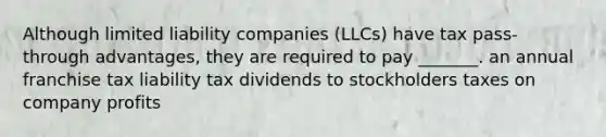 Although limited liability companies (LLCs) have tax pass-through advantages, they are required to pay _______. an annual franchise tax liability tax dividends to stockholders taxes on company profits