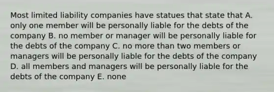 Most limited liability companies have statues that state that A. only one member will be personally liable for the debts of the company B. no member or manager will be personally liable for the debts of the company C. no more than two members or managers will be personally liable for the debts of the company D. all members and managers will be personally liable for the debts of the company E. none