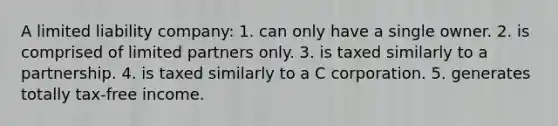 A limited liability company: 1. can only have a single owner. 2. is comprised of limited partners only. 3. is taxed similarly to a partnership. 4. is taxed similarly to a C corporation. 5. generates totally tax-free income.