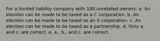 For a limited liability company with 100 unrelated owners: a. An election can be made to be taxed as a C corporation. b. An election can be made to be taxed as an S corporation. c. An election can be made to be taxed as a partnership. d. Only a. and c. are correct. e. a., b., and c. are correct.