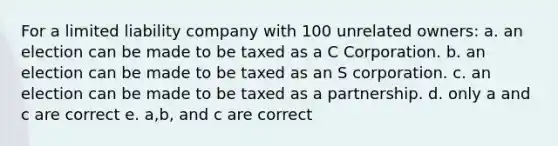 For a limited liability company with 100 unrelated owners: a. an election can be made to be taxed as a C Corporation. b. an election can be made to be taxed as an S corporation. c. an election can be made to be taxed as a partnership. d. only a and c are correct e. a,b, and c are correct