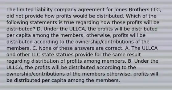 The limited liability company agreement for Jones Brothers LLC, did not provide how profits would be distributed. Which of the following statements is true regarding how those profits will be distributed? D. Under the ULLCA, the profits will be distributed per capita among the members, otherwise, profits will be distributed according to the ownership/contributions of the members. C. None of these answers are correct. A. The ULLCA and other LLC state statues provide for the same result regarding distribution of profits among members. B. Under the ULLCA, the profits will be distributed according to the ownership/contributions of the members otherwise, profits will be distributed per capita among the members.