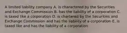 A limited liability company A. is charactered by the Securities and Exchange Commission B. has the liability of a corporation C. is taxed like a corporation D. is chartered by the Securities and Exchange Commission and has the liability of a corporation E. is taxed like and has the liability of a corporation