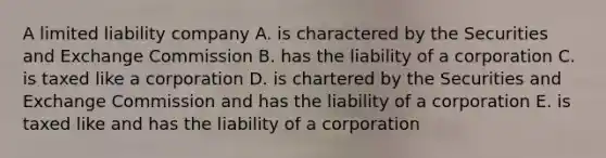 A limited liability company A. is charactered by the Securities and Exchange Commission B. has the liability of a corporation C. is taxed like a corporation D. is chartered by the Securities and Exchange Commission and has the liability of a corporation E. is taxed like and has the liability of a corporation