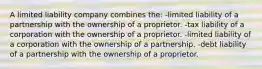 A limited liability company combines the: -limited liability of a partnership with the ownership of a proprietor. -tax liability of a corporation with the ownership of a proprietor. -limited liability of a corporation with the ownership of a partnership. -debt liability of a partnership with the ownership of a proprietor.