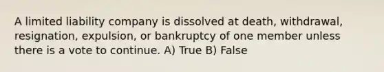 A limited liability company is dissolved at death, withdrawal, resignation, expulsion, or bankruptcy of one member unless there is a vote to continue. A) True B) False